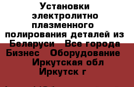 Установки электролитно-плазменного  полирования деталей из Беларуси - Все города Бизнес » Оборудование   . Иркутская обл.,Иркутск г.